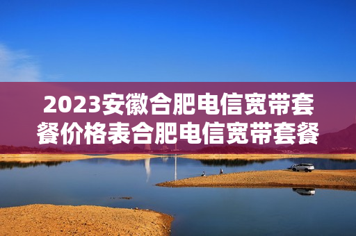 2023安徽合肥电信宽带套餐价格表合肥电信宽带套餐价格表2023