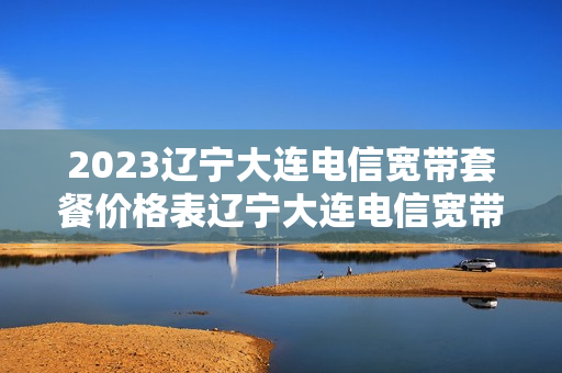 2023辽宁大连电信宽带套餐价格表辽宁大连电信宽带套餐价格表2023年