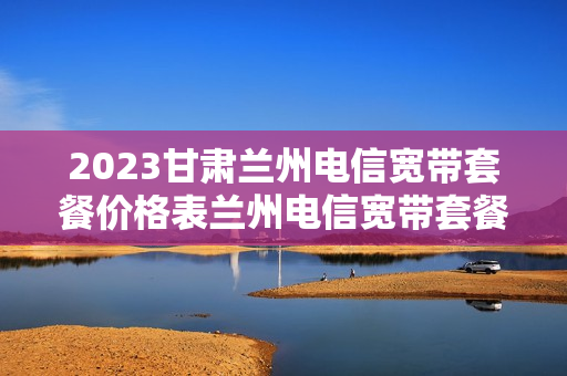 2023甘肃兰州电信宽带套餐价格表兰州电信宽带套餐价格表2023