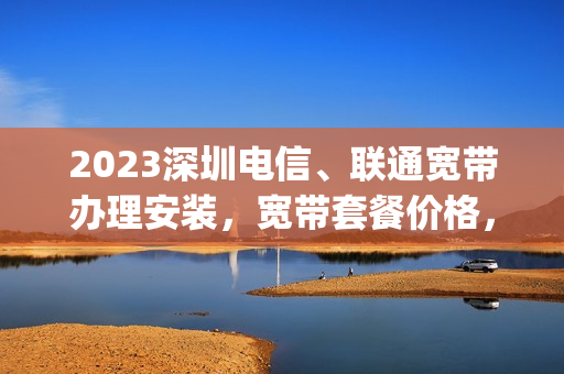 2023深圳电信、联通宽带办理安装，宽带套餐价格，宽带报装电话(中国联通深圳宽带套餐价格表2023)