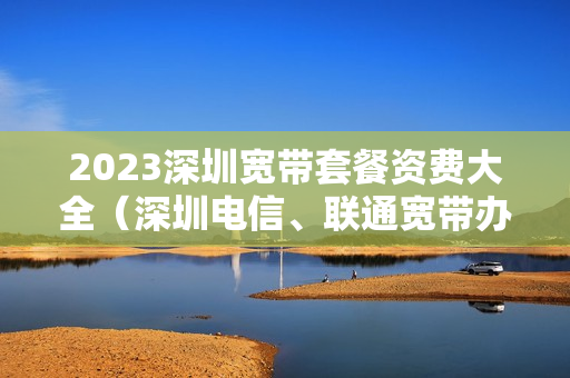 2023深圳宽带套餐资费大全（深圳电信、联通宽带办理安装）