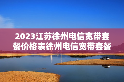2023江苏徐州电信宽带套餐价格表徐州电信宽带套餐价格表2023