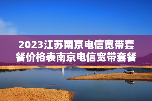 2023江苏南京电信宽带套餐价格表南京电信宽带套餐价格表2023