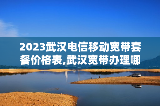 2023武汉电信移动宽带套餐价格表,武汉宽带办理哪家好用又便宜