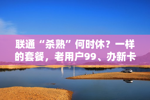 联通“杀熟”何时休？一样的套餐，老用户99、办新卡只需30块