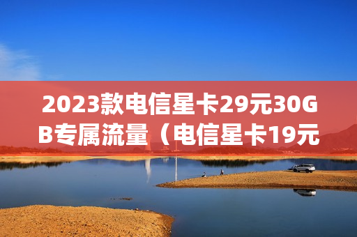 2023款电信星卡29元30GB专属流量（电信星卡19元5g套餐详细介绍）
