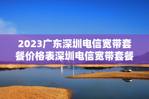 2023广东深圳电信宽带套餐价格表深圳电信宽带套餐价格表2023