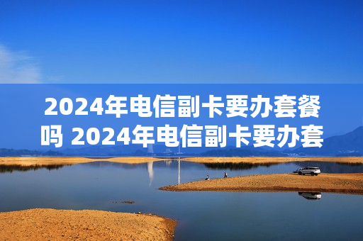 2024年电信副卡要办套餐吗 2024年电信副卡要办套餐吗多少钱