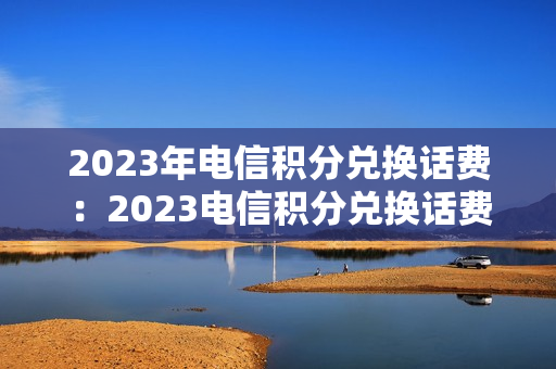2023年电信积分兑换话费：2023电信积分兑换话费方法（2023中国电信积分兑换话费）