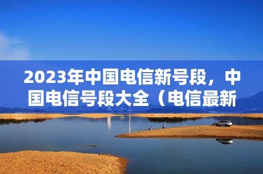 2023年中国电信新号段，中国电信号段大全（电信最新号段）