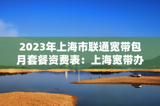 2023年上海市联通宽带包月套餐资费表：上海宽带办理安装