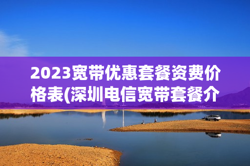 2023宽带优惠套餐资费价格表(深圳电信宽带套餐介绍畅享流量2023资费续费办理)