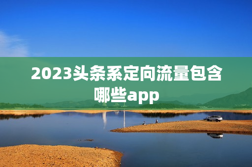 2023头条系定向流量包含哪些app