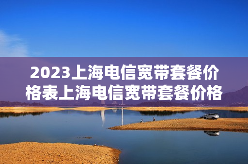 2023上海电信宽带套餐价格表上海电信宽带套餐价格表2023年（上海电信宽带套餐价格表2023年）