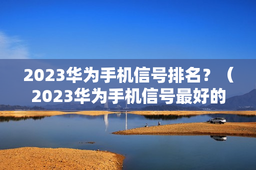 2023华为手机信号排名？（2023华为手机信号最好的是哪一款）