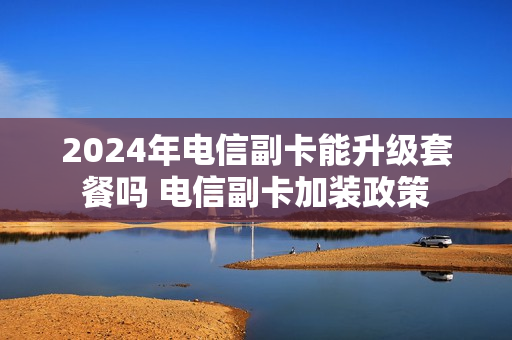 2024年电信副卡能升级套餐吗 电信副卡加装政策