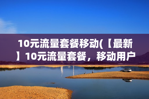 10元流量套餐移动(【最新】10元流量套餐，移动用户专享，超值流量畅打电话！)