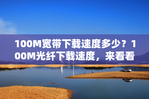 100M宽带下载速度多少？100M光纤下载速度，来看看吧