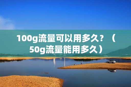 100g流量可以用多久？（50g流量能用多久）