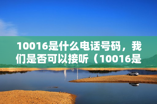 10016是什么电话号码，我们是否可以接听（10016是哪个号码）