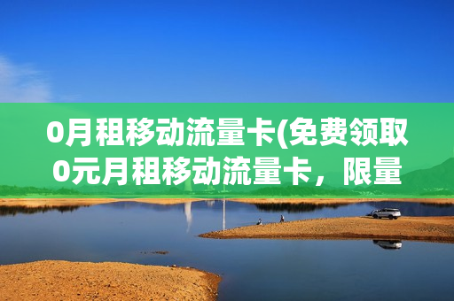 0月租移动流量卡(免费领取0元月租移动流量卡，限量抢购，速来！)