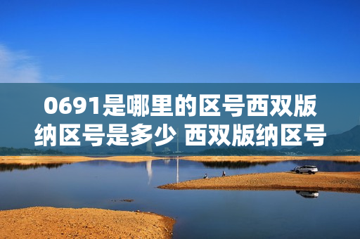 0691是哪里的区号西双版纳区号是多少 西双版纳区号查询（0691是哪个地方区号）