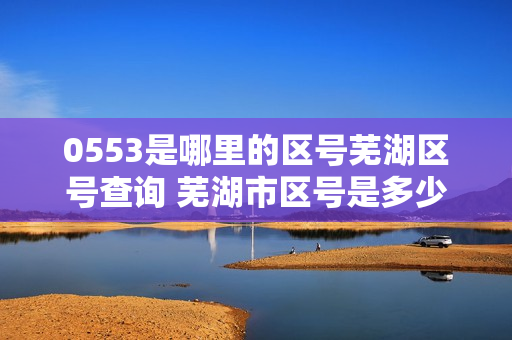 0553是哪里的区号芜湖区号查询 芜湖市区号是多少 芜湖市电话区号（）