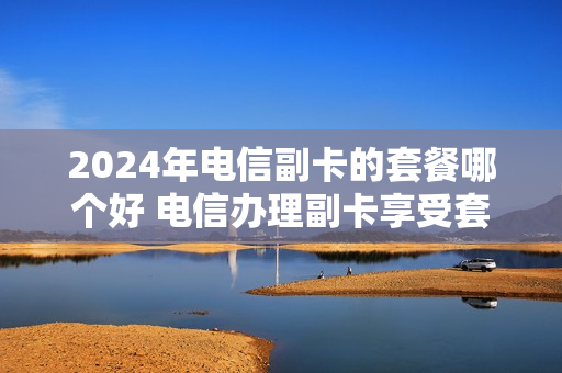 2024年电信副卡的套餐哪个好 电信办理副卡享受套餐月基本费折扣