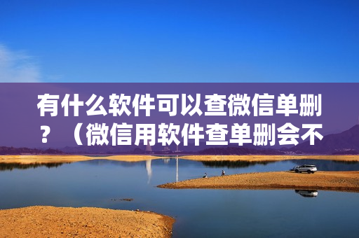 有什么软件可以查微信单删？（微信用软件查单删会不会中毒？）
