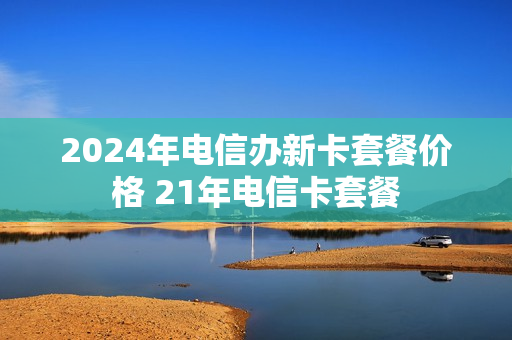 2024年电信办新卡套餐价格 21年电信卡套餐