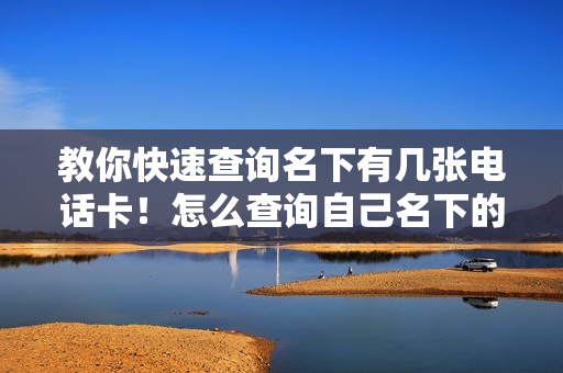 教你快速查询名下有几张电话卡！怎么查询自己名下的手机号的方法
