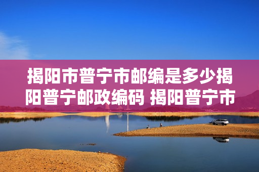 揭阳市普宁市邮编是多少揭阳普宁邮政编码 揭阳普宁市邮编