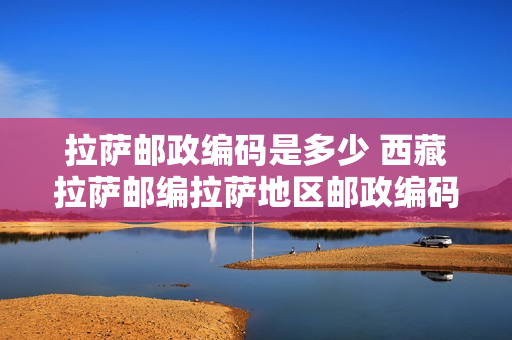 拉萨邮政编码是多少 西藏拉萨邮编拉萨地区邮政编码西藏省拉萨地区邮编（）