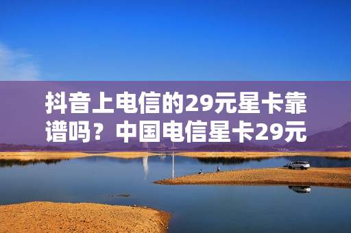 抖音上电信的29元星卡靠谱吗？中国电信星卡29元套餐资费标准详情介绍