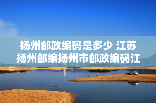 扬州邮政编码是多少 江苏扬州邮编扬州市邮政编码江苏省扬州市邮编