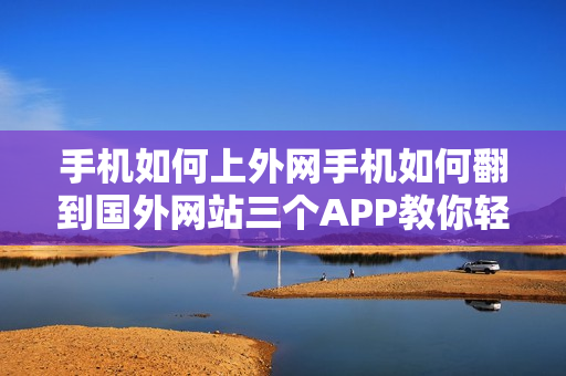 手机如何上外网手机如何翻到国外网站三个APP教你轻松访问（手机如何上外国的网站）