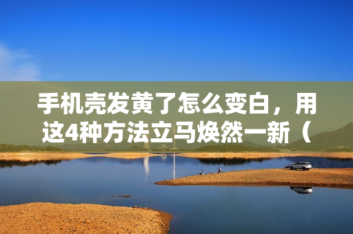 手机壳发黄了怎么变白，用这4种方法立马焕然一新（手机壳发黄了怎么弄才能变白）