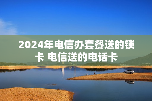 2024年电信办套餐送的锁卡 电信送的电话卡