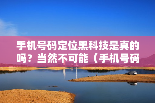 手机号码定位黑科技是真的吗？当然不可能（手机号码定位可信吗）