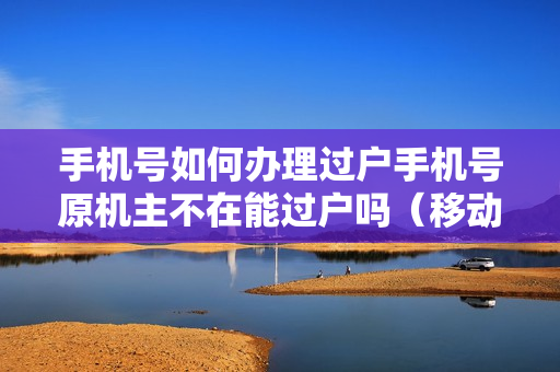 手机号如何办理过户手机号原机主不在能过户吗（移动手机号原机主不在如何办过户）