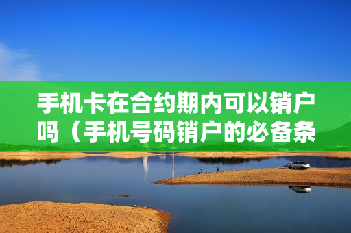 手机卡在合约期内可以销户吗（手机号码销户的必备条件）