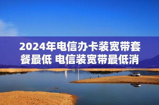 2024年电信办卡装宽带套餐最低 电信装宽带最低消费多少