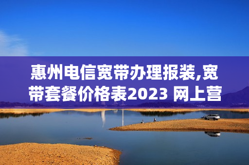 惠州电信宽带办理报装,宽带套餐价格表2023 网上营业厅(中国电信宽带惠州报装)
