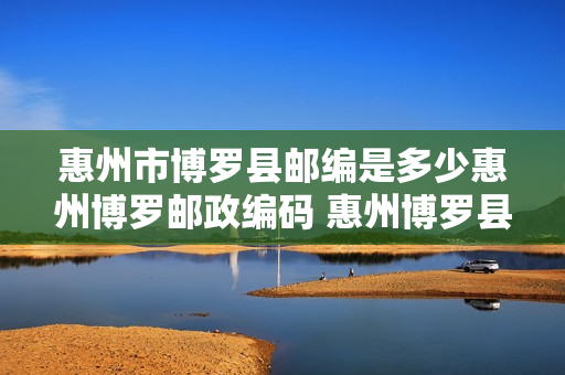惠州市博罗县邮编是多少惠州博罗邮政编码 惠州博罗县邮编