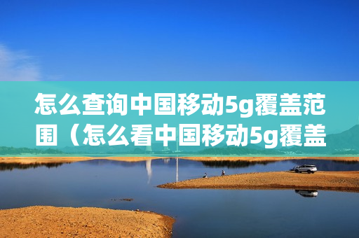 怎么查询中国移动5g覆盖范围（怎么看中国移动5g覆盖查询）