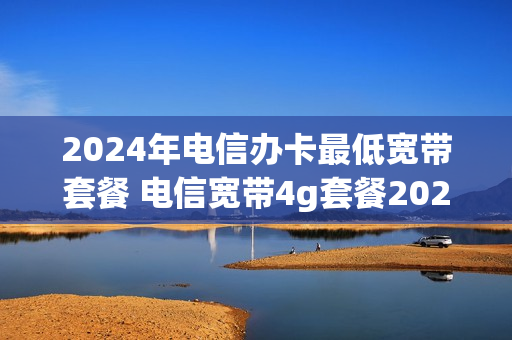2024年电信办卡最低宽带套餐 电信宽带4g套餐2021