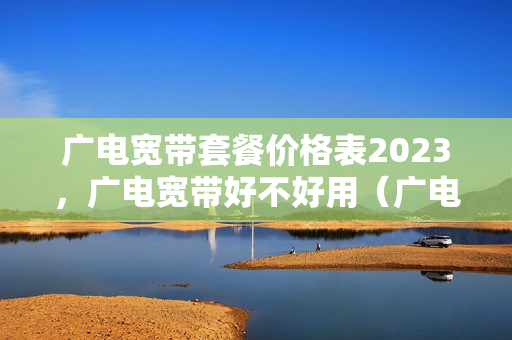 广电宽带套餐价格表2023，广电宽带好不好用（广电宽带套餐介绍2023年收费标准）