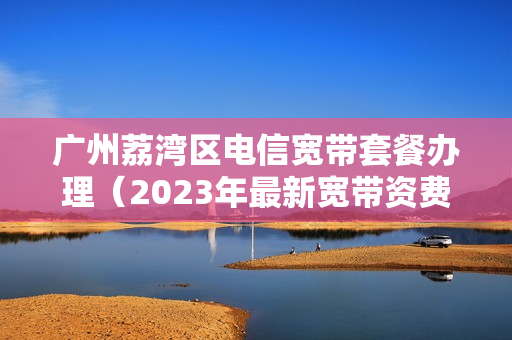 广州荔湾区电信宽带套餐办理（2023年最新宽带资费）