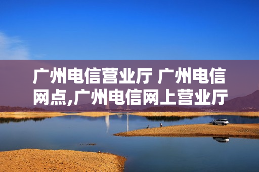 广州电信营业厅 广州电信网点,广州电信网上营业厅