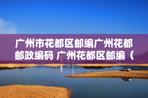 广州市花都区邮编广州花都邮政编码 广州花都区邮编（广州花都区邮编号是多少）